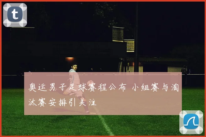 奥运男子足球赛程公布 小组赛与淘汰赛安排引关注