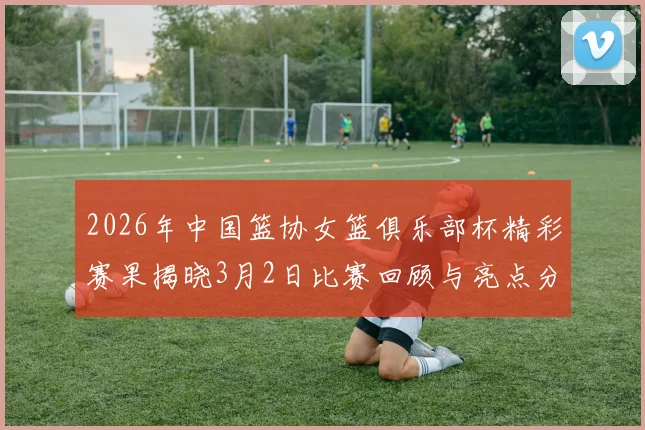 2026年中国篮协女篮俱乐部杯精彩赛果揭晓3月2日比赛回顾与亮点分析