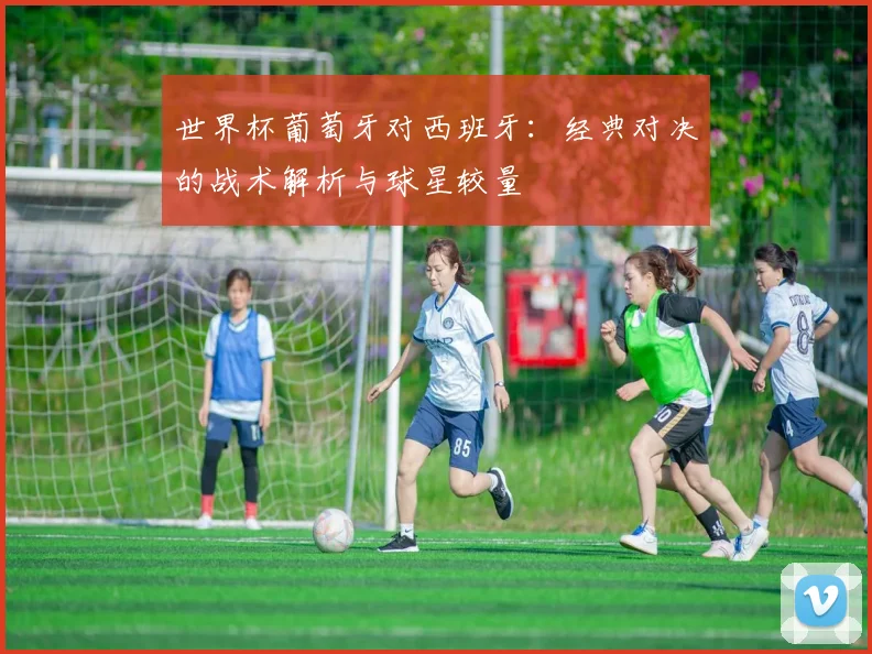 世界杯葡萄牙对西班牙：经典对决的战术解析与球星较量