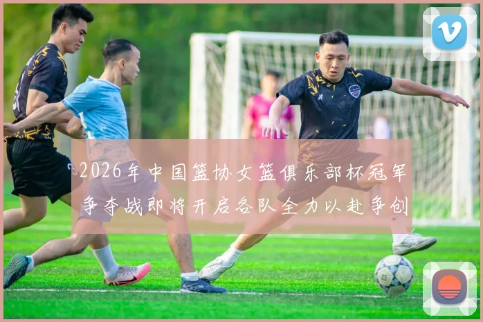 2026年中国篮协女篮俱乐部杯冠军争夺战即将开启各队全力以赴争创佳绩