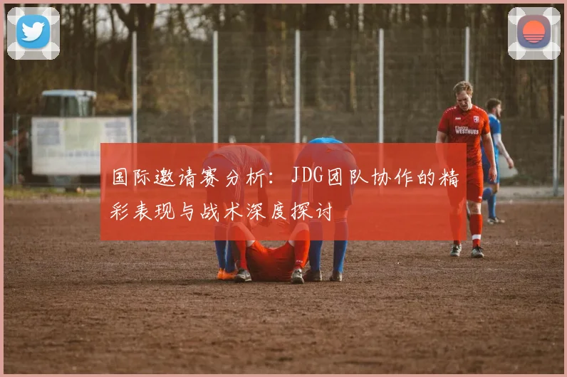 国际邀请赛分析:JDG团队协作的精彩表现与战术深度探讨