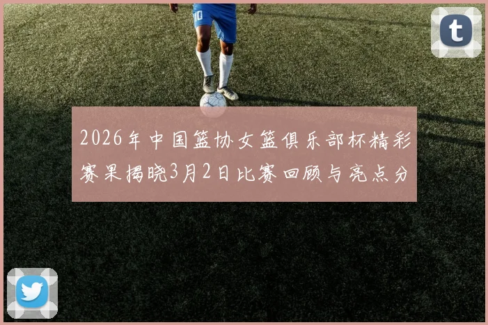 2026年中国篮协女篮俱乐部杯精彩赛果揭晓3月2日比赛回顾与亮点分析