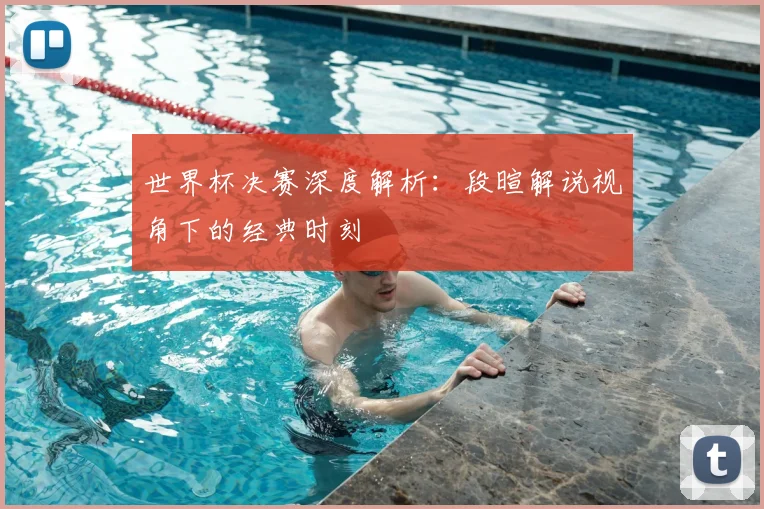 世界杯决赛深度解析：段暄解说视角下的经典时刻