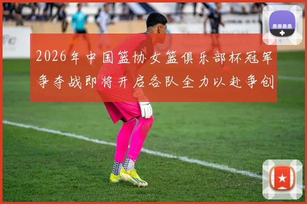 2026年中国篮协女篮俱乐部杯冠军争夺战即将开启各队全力以赴争创佳绩