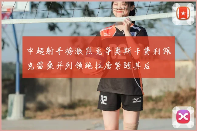 中超射手榜激烈竞争奥斯卡费利佩克雷桑并列领跑拉唐紧随其后
