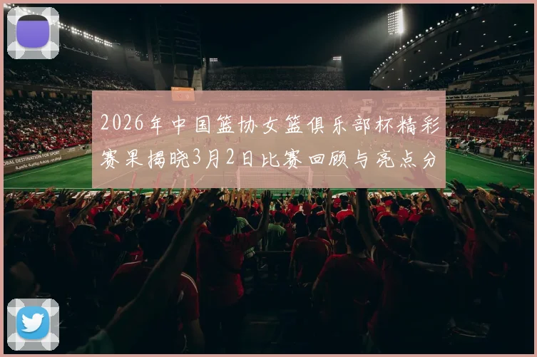 2026年中国篮协女篮俱乐部杯精彩赛果揭晓3月2日比赛回顾与亮点分析