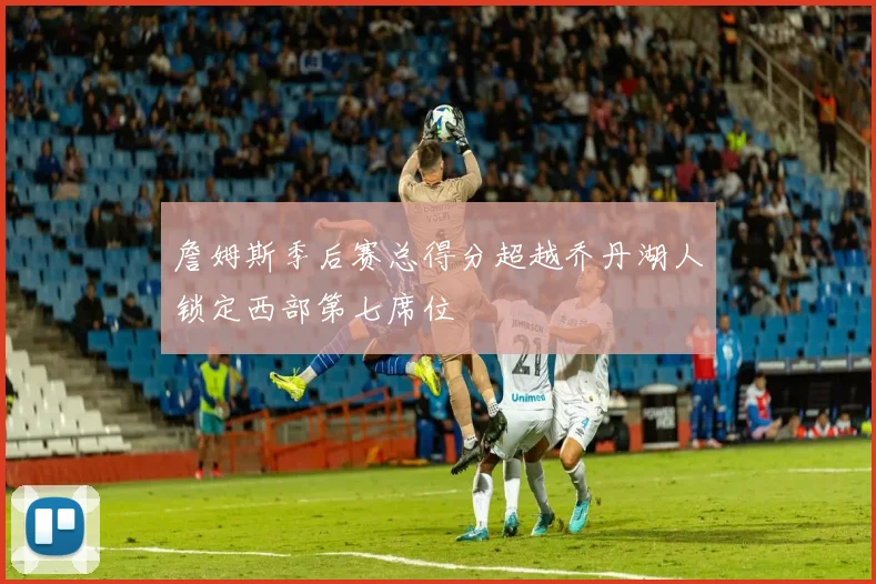 詹姆斯季后赛总得分超越乔丹湖人锁定西部第七席位