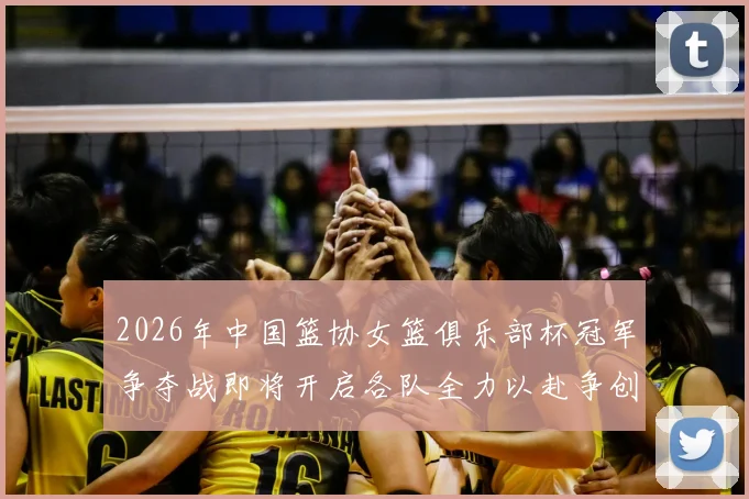 2026年中国篮协女篮俱乐部杯冠军争夺战即将开启各队全力以赴争创佳绩