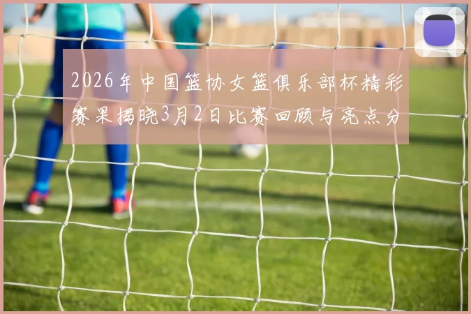 2026年中国篮协女篮俱乐部杯精彩赛果揭晓3月2日比赛回顾与亮点分析
