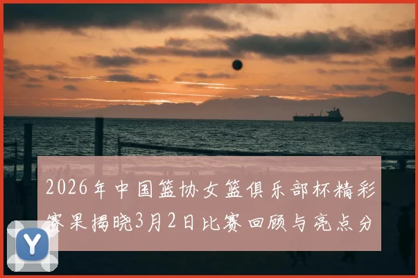 2026年中国篮协女篮俱乐部杯精彩赛果揭晓3月2日比赛回顾与亮点分析