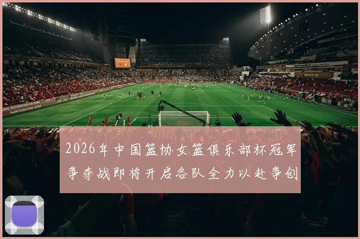 2026年中国篮协女篮俱乐部杯冠军争夺战即将开启各队全力以赴争创佳绩