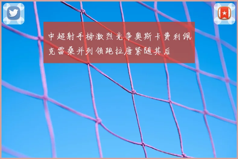 中超射手榜激烈竞争奥斯卡费利佩克雷桑并列领跑拉唐紧随其后