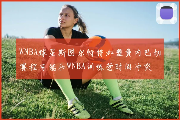 WNBA球星斯图尔特将加盟费内巴切赛程可能和WNBA训练营时间冲突