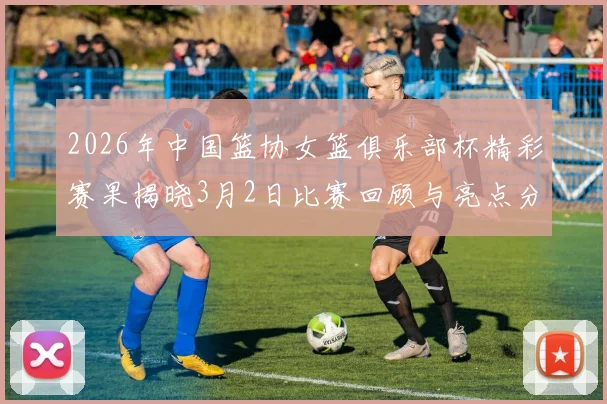 2026年中国篮协女篮俱乐部杯精彩赛果揭晓3月2日比赛回顾与亮点分析