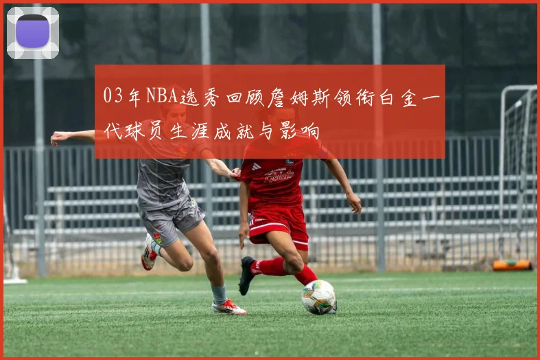 03年NBA选秀回顾詹姆斯领衔白金一代球员生涯成就与影响