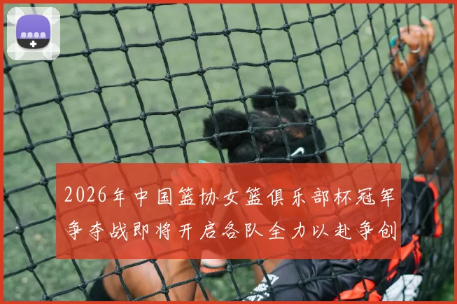 2026年中国篮协女篮俱乐部杯冠军争夺战即将开启各队全力以赴争创佳绩