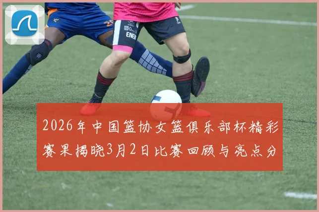 2026年中国篮协女篮俱乐部杯精彩赛果揭晓3月2日比赛回顾与亮点分析