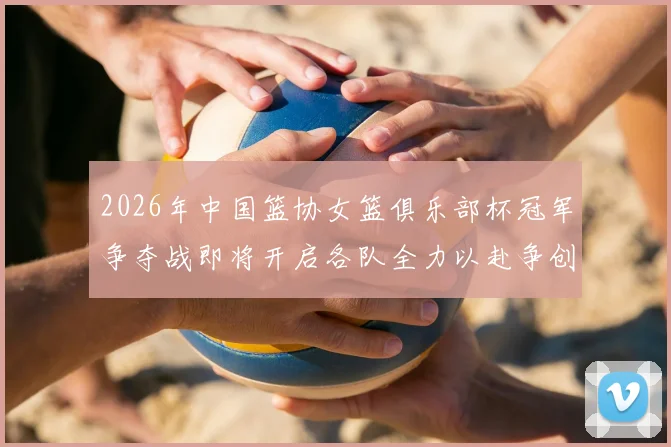 2026年中国篮协女篮俱乐部杯冠军争夺战即将开启各队全力以赴争创佳绩