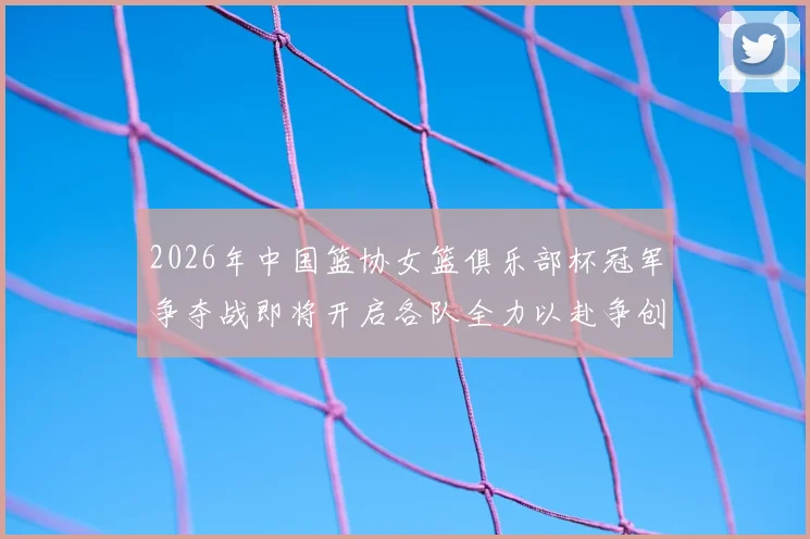 2026年中国篮协女篮俱乐部杯冠军争夺战即将开启各队全力以赴争创佳绩