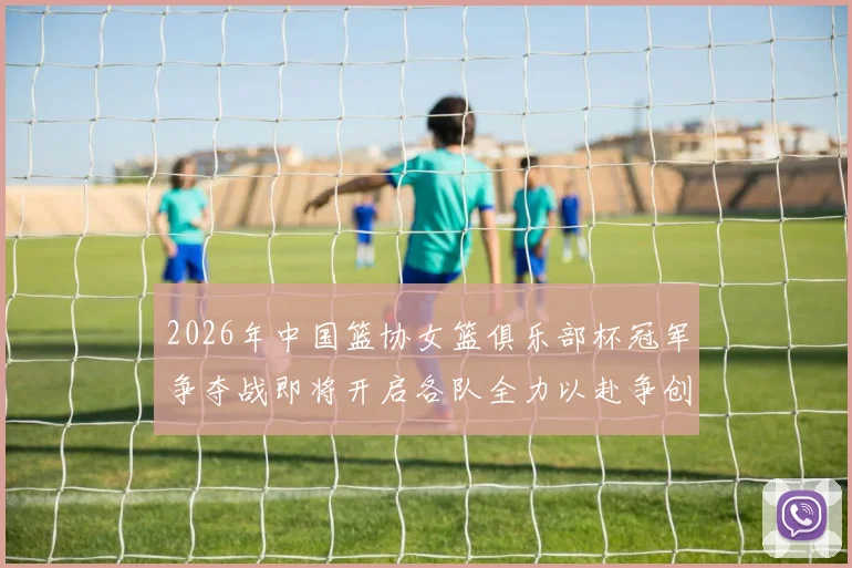 2026年中国篮协女篮俱乐部杯冠军争夺战即将开启各队全力以赴争创佳绩