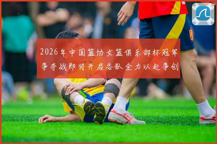 2026年中国篮协女篮俱乐部杯冠军争夺战即将开启各队全力以赴争创佳绩