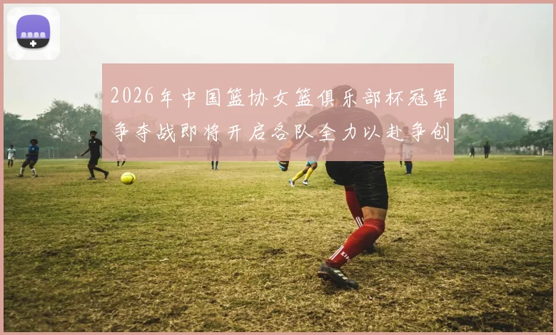 2026年中国篮协女篮俱乐部杯冠军争夺战即将开启各队全力以赴争创佳绩