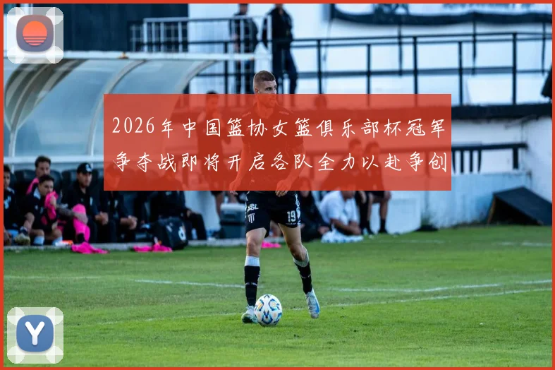 2026年中国篮协女篮俱乐部杯冠军争夺战即将开启各队全力以赴争创佳绩