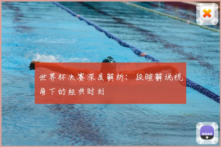 世界杯决赛深度解析：段暄解说视角下的经典时刻