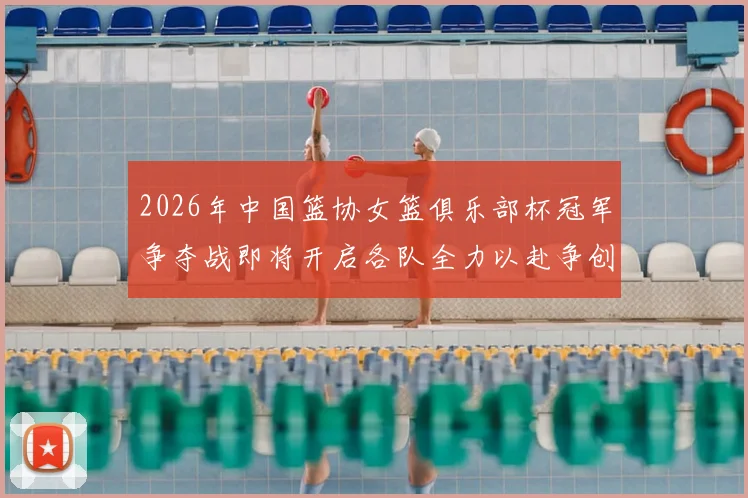2026年中国篮协女篮俱乐部杯冠军争夺战即将开启各队全力以赴争创佳绩