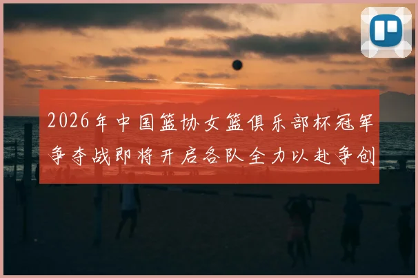 2026年中国篮协女篮俱乐部杯冠军争夺战即将开启各队全力以赴争创佳绩