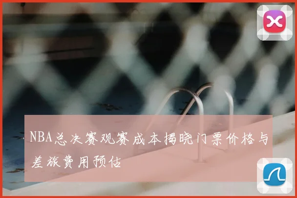 NBA总决赛观赛成本揭晓门票价格与差旅费用预估