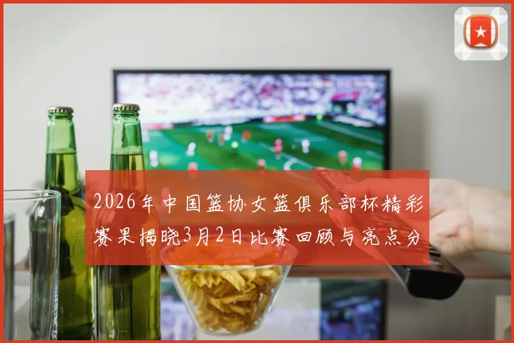 2026年中国篮协女篮俱乐部杯精彩赛果揭晓3月2日比赛回顾与亮点分析