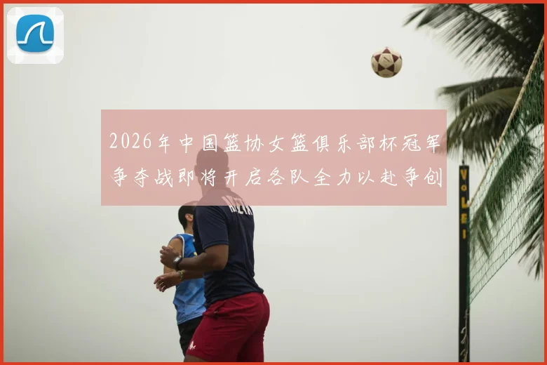 2026年中国篮协女篮俱乐部杯冠军争夺战即将开启各队全力以赴争创佳绩