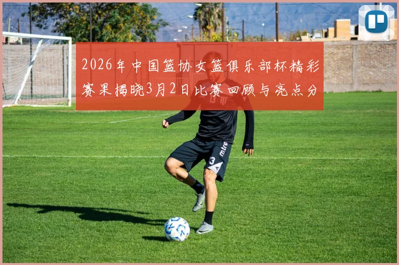 2026年中国篮协女篮俱乐部杯精彩赛果揭晓3月2日比赛回顾与亮点分析