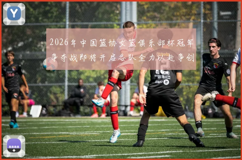 2026年中国篮协女篮俱乐部杯冠军争夺战即将开启各队全力以赴争创佳绩