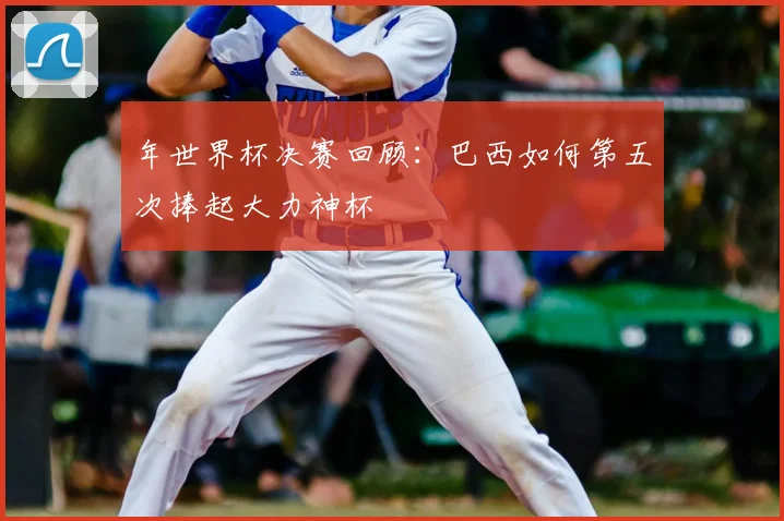 年世界杯决赛回顾：巴西如何第五次捧起大力神杯