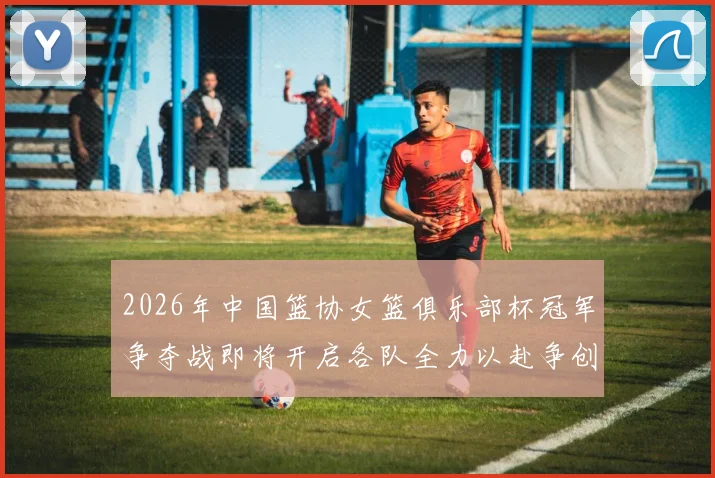 2026年中国篮协女篮俱乐部杯冠军争夺战即将开启各队全力以赴争创佳绩