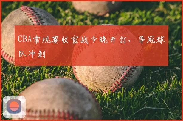 CBA常规赛收官战今晚开打，争冠球队冲刺