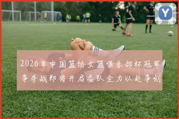 2026年中国篮协女篮俱乐部杯冠军争夺战即将开启各队全力以赴争创佳绩