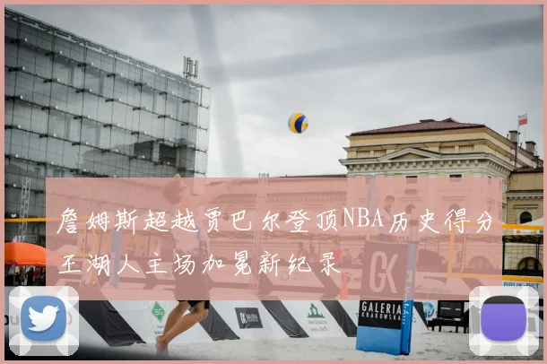詹姆斯超越贾巴尔登顶NBA历史得分王湖人主场加冕新纪录