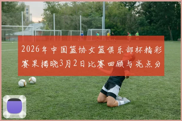 2026年中国篮协女篮俱乐部杯精彩赛果揭晓3月2日比赛回顾与亮点分析