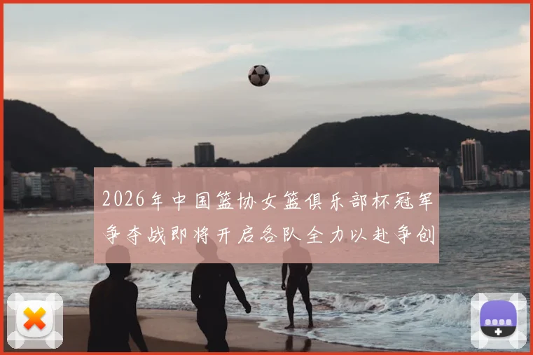 2026年中国篮协女篮俱乐部杯冠军争夺战即将开启各队全力以赴争创佳绩