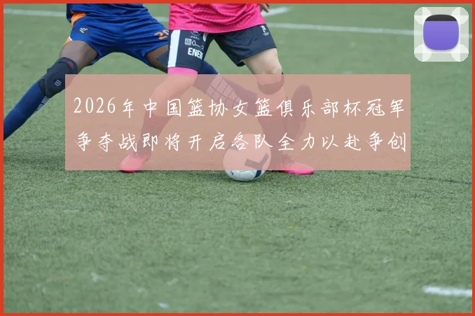 2026年中国篮协女篮俱乐部杯冠军争夺战即将开启各队全力以赴争创佳绩