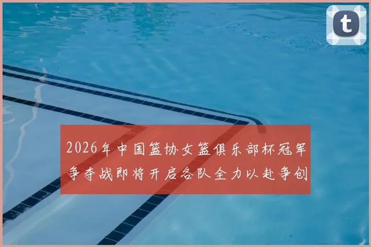 2026年中国篮协女篮俱乐部杯冠军争夺战即将开启各队全力以赴争创佳绩