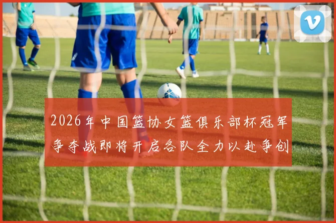 2026年中国篮协女篮俱乐部杯冠军争夺战即将开启各队全力以赴争创佳绩