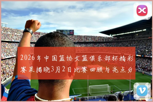 2026年中国篮协女篮俱乐部杯精彩赛果揭晓3月2日比赛回顾与亮点分析