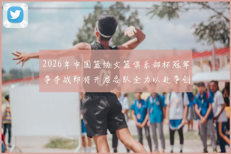 2026年中国篮协女篮俱乐部杯冠军争夺战即将开启各队全力以赴争创佳绩