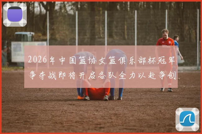 2026年中国篮协女篮俱乐部杯冠军争夺战即将开启各队全力以赴争创佳绩