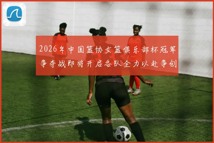 2026年中国篮协女篮俱乐部杯冠军争夺战即将开启各队全力以赴争创佳绩