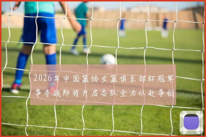 2026年中国篮协女篮俱乐部杯冠军争夺战即将开启各队全力以赴争创佳绩